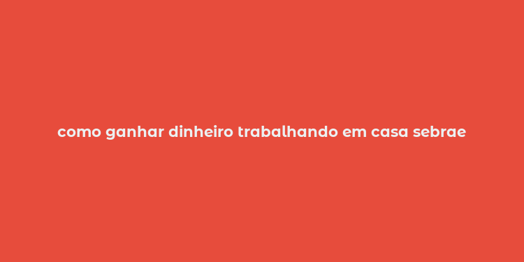 como ganhar dinheiro trabalhando em casa sebrae