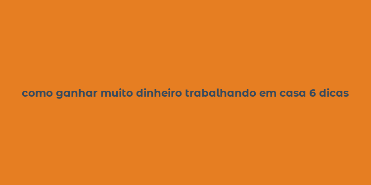 como ganhar muito dinheiro trabalhando em casa 6 dicas