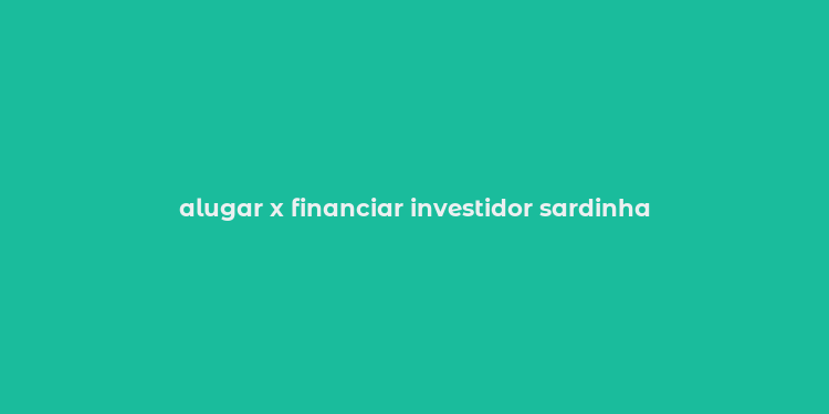 alugar x financiar investidor sardinha