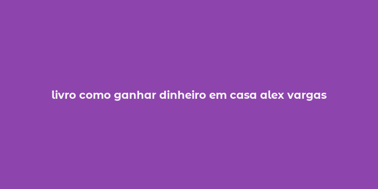 livro como ganhar dinheiro em casa alex vargas