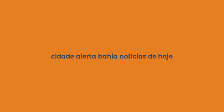 cidade alerta bahia noticias de hoje