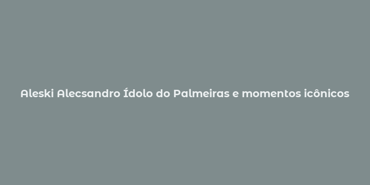 Aleski Alecsandro Ídolo do Palmeiras e momentos icônicos