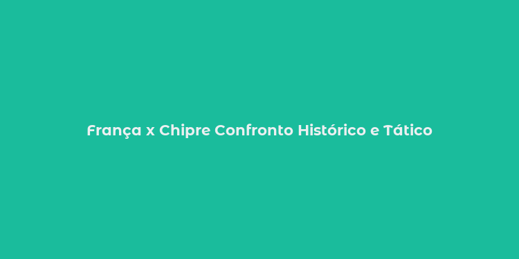 França x Chipre Confronto Histórico e Tático