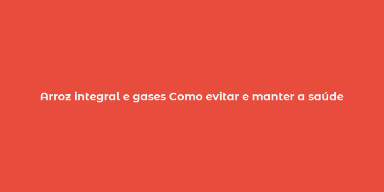 Arroz integral e gases Como evitar e manter a saúde