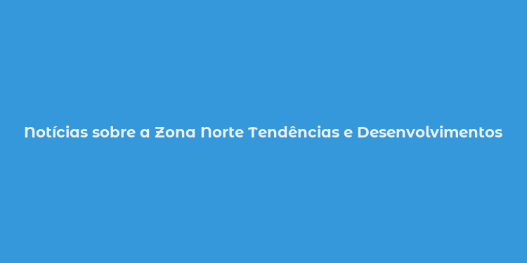 Notícias sobre a Zona Norte Tendências e Desenvolvimentos