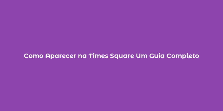 Como Aparecer na Times Square Um Guia Completo