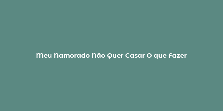 Meu Namorado Não Quer Casar O que Fazer