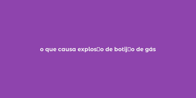 o que causa explos？o de botij？o de gás