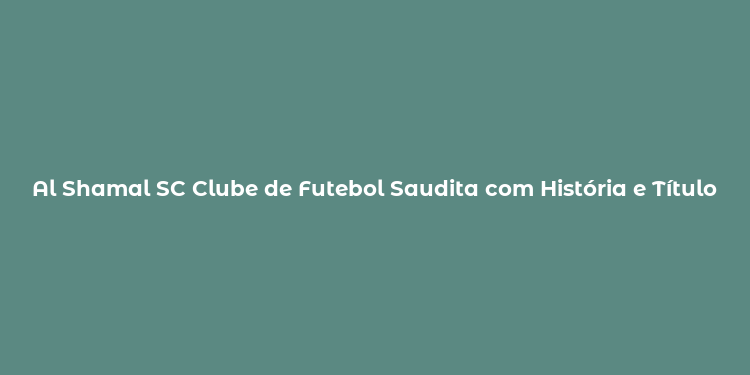 Al Shamal SC Clube de Futebol Saudita com História e Títulos