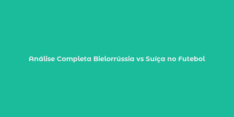 Análise Completa Bielorrússia vs Suíça no Futebol