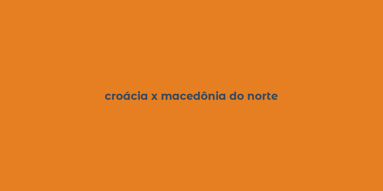 croácia x macedônia do norte