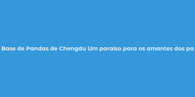 Base de Pandas de Chengdu Um paraíso para os amantes dos pandas