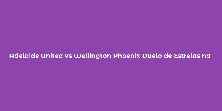 Adelaide United vs Wellington Phoenix Duelo de Estrelas na ALeague Australia