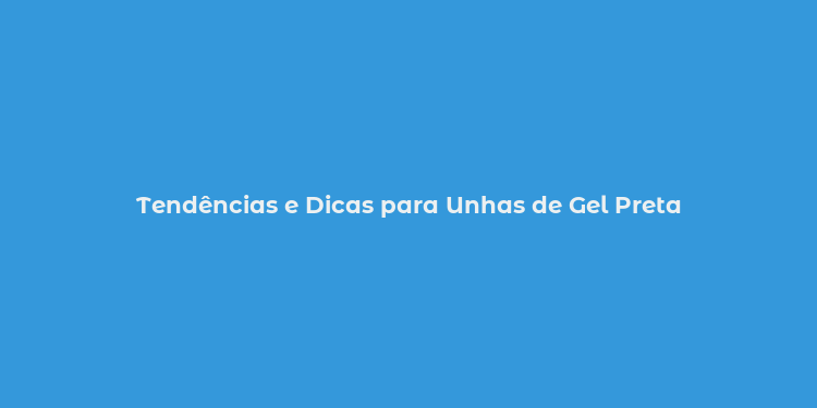 Tendências e Dicas para Unhas de Gel Preta