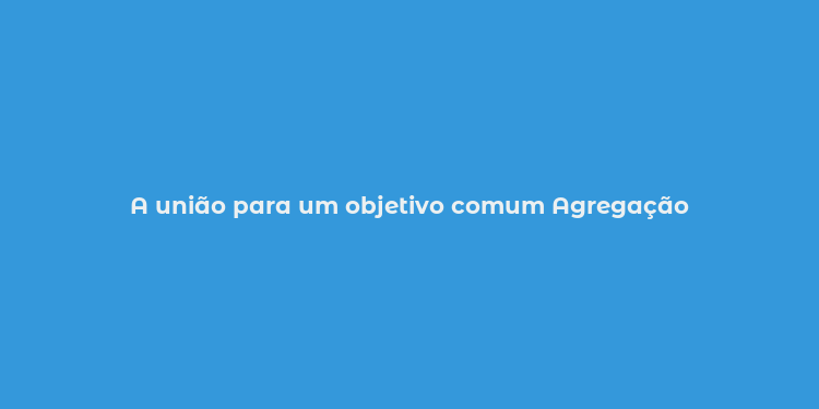 A união para um objetivo comum Agregação