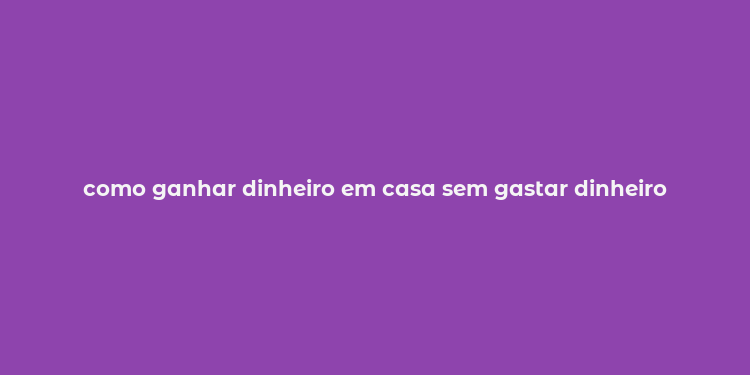 como ganhar dinheiro em casa sem gastar dinheiro