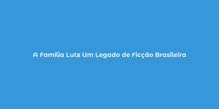 A Família Lutz Um Legado de Ficção Brasileira