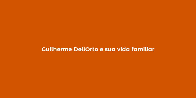 Guilherme DellOrto e sua vida familiar