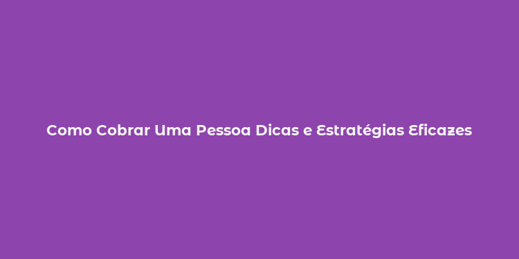 Como Cobrar Uma Pessoa Dicas e Estratégias Eficazes