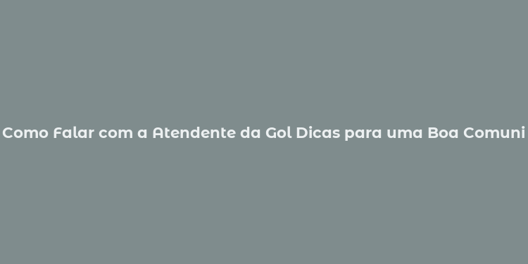 Como Falar com a Atendente da Gol Dicas para uma Boa Comunicação