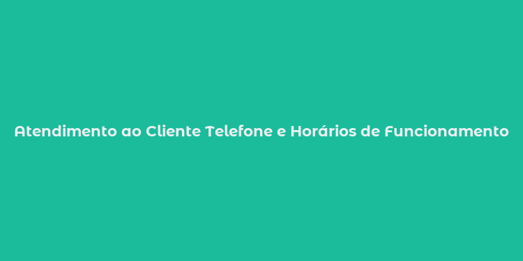 Atendimento ao Cliente Telefone e Horários de Funcionamento