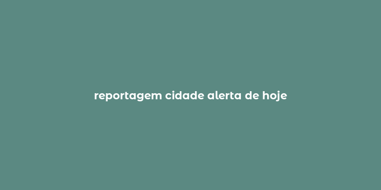 reportagem cidade alerta de hoje