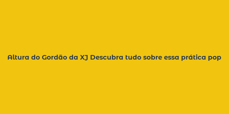 Altura do Gordão da XJ Descubra tudo sobre essa prática popular