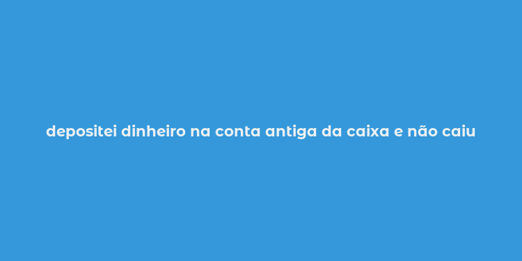 depositei dinheiro na conta antiga da caixa e não caiu