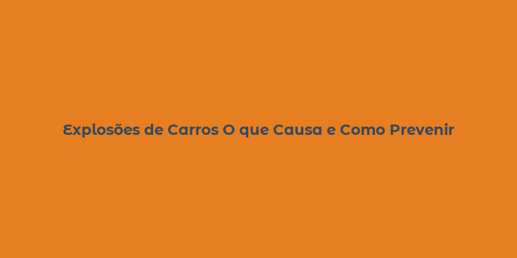 Explosões de Carros O que Causa e Como Prevenir