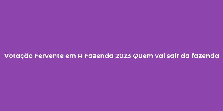 Votação Fervente em A Fazenda 2023 Quem vai sair da fazenda