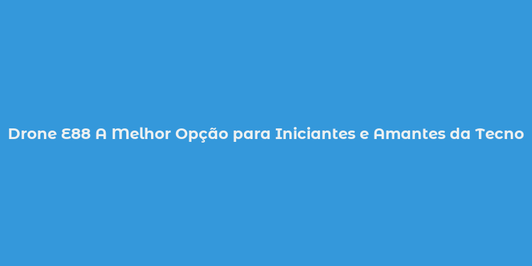Drone E88 A Melhor Opção para Iniciantes e Amantes da Tecnologia