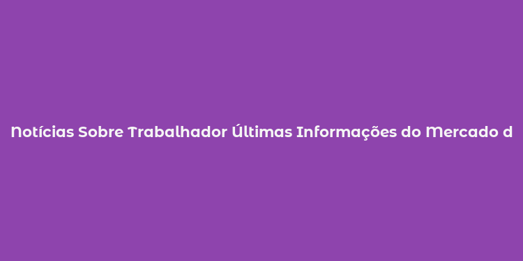 Notícias Sobre Trabalhador Últimas Informações do Mercado de Trabalho