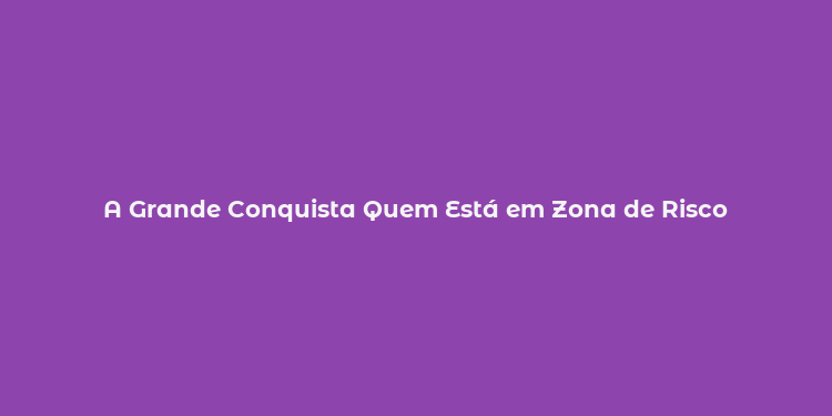 A Grande Conquista Quem Está em Zona de Risco