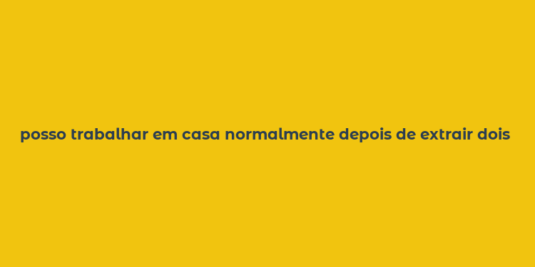 posso trabalhar em casa normalmente depois de extrair dois dentes