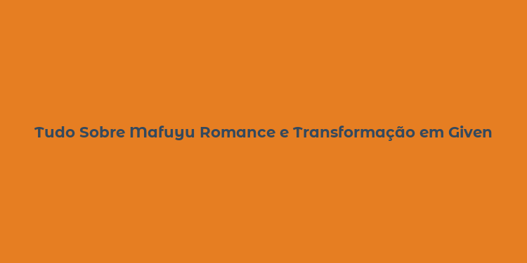 Tudo Sobre Mafuyu Romance e Transformação em Given