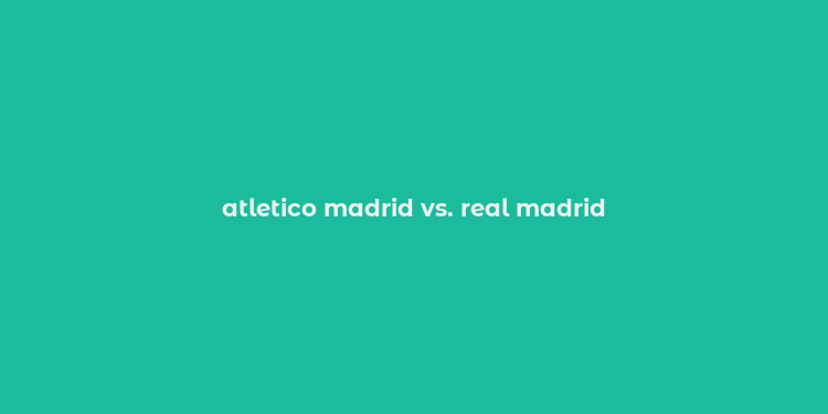 atletico madrid vs. real madrid