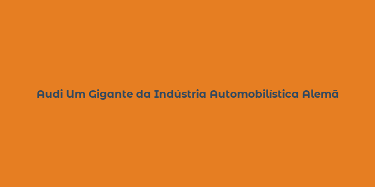 Audi Um Gigante da Indústria Automobilística Alemã