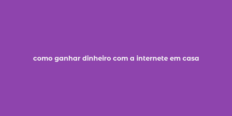 como ganhar dinheiro com a internete em casa