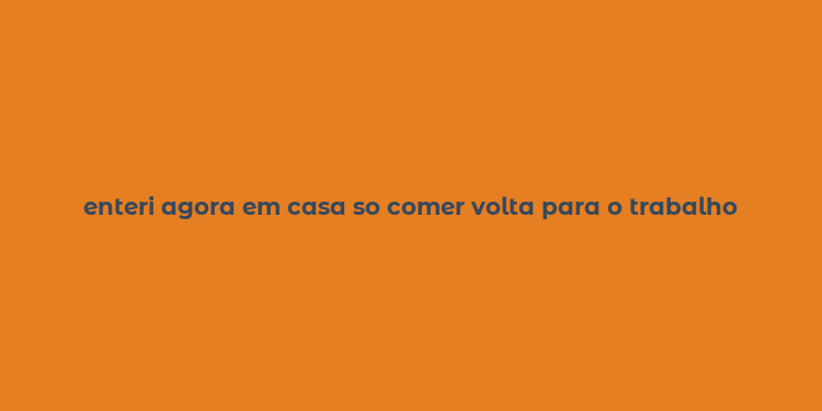 enteri agora em casa so comer volta para o trabalho