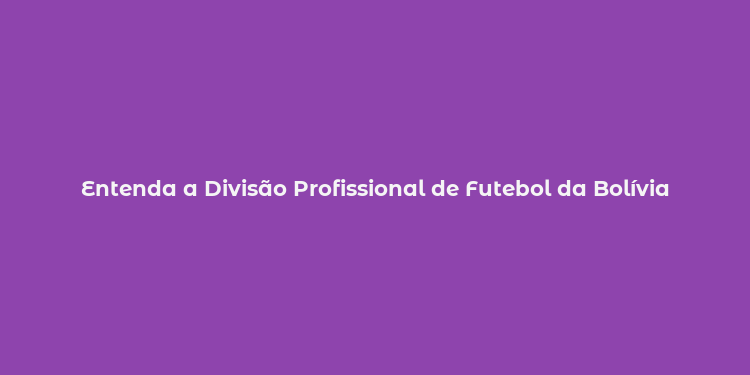 Entenda a Divisão Profissional de Futebol da Bolívia