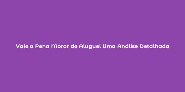 Vale a Pena Morar de Aluguel Uma Análise Detalhada