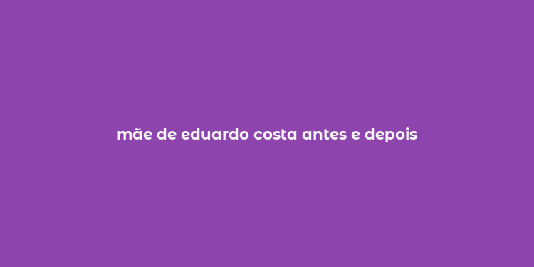 mãe de eduardo costa antes e depois