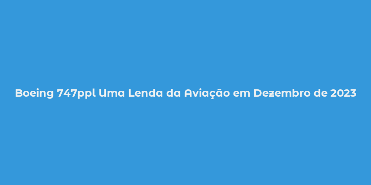 Boeing 747ppl Uma Lenda da Aviação em Dezembro de 2023