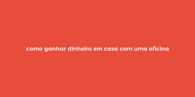 como ganhar dinheiro em casa com uma oficina