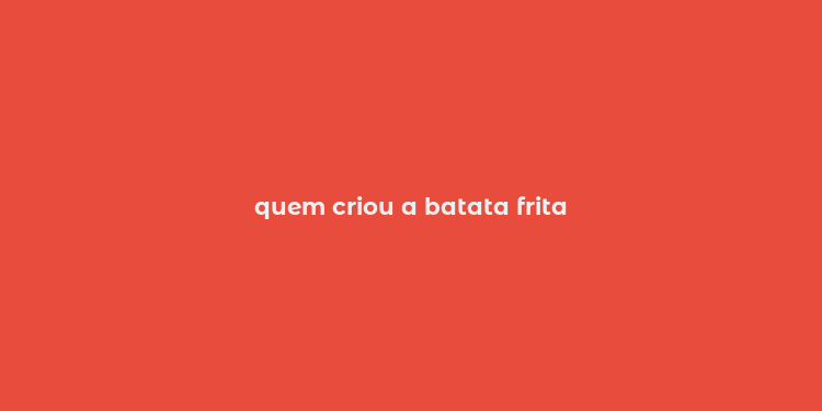 quem criou a batata frita