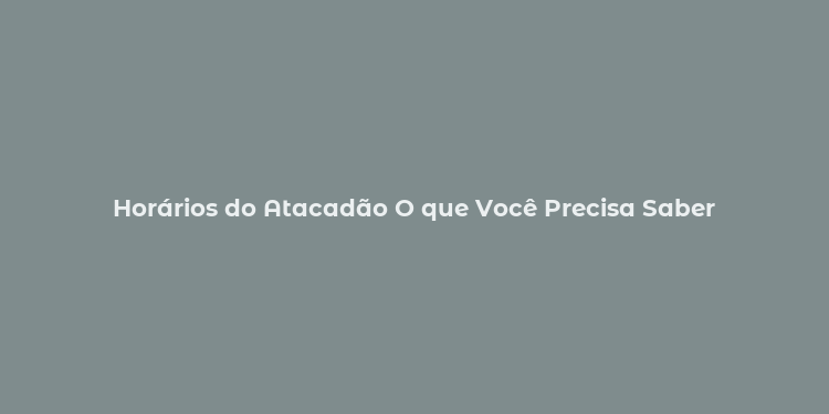 Horários do Atacadão O que Você Precisa Saber