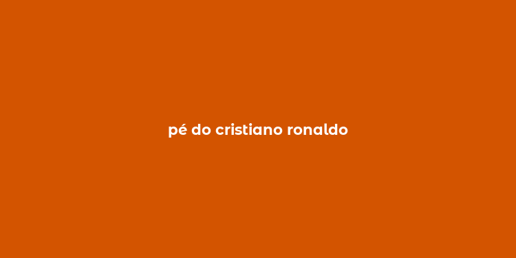 pé do cristiano ronaldo