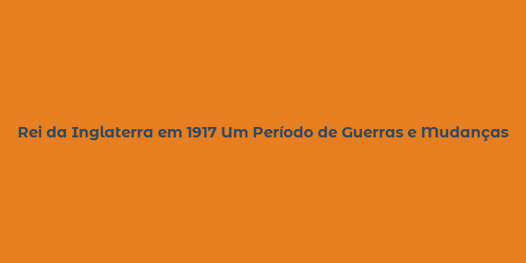 Rei da Inglaterra em 1917 Um Período de Guerras e Mudanças