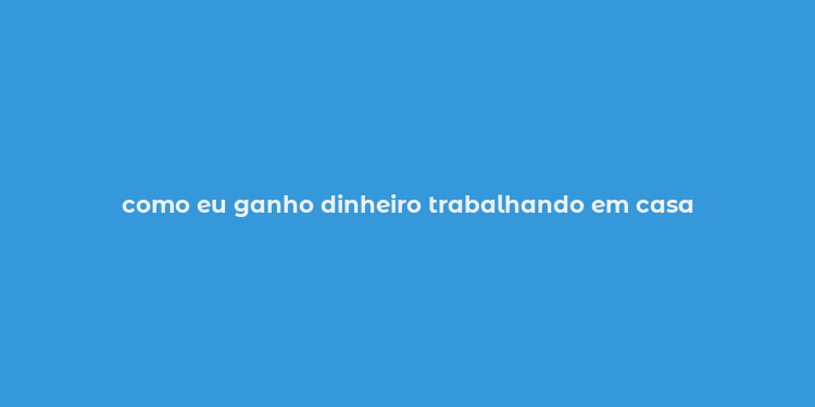 como eu ganho dinheiro trabalhando em casa