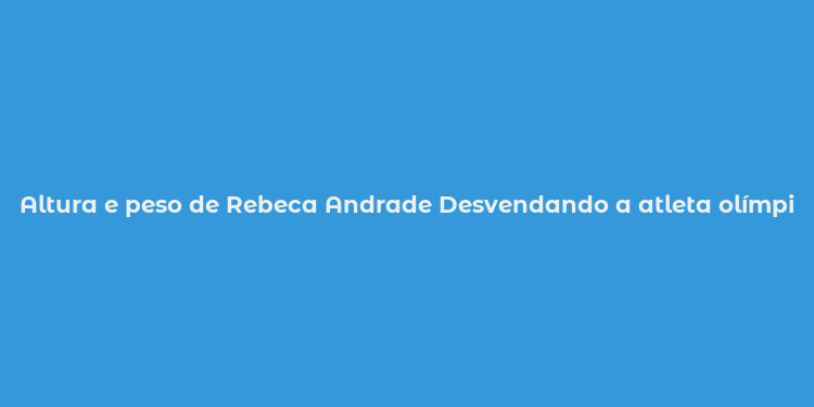 Altura e peso de Rebeca Andrade Desvendando a atleta olímpica